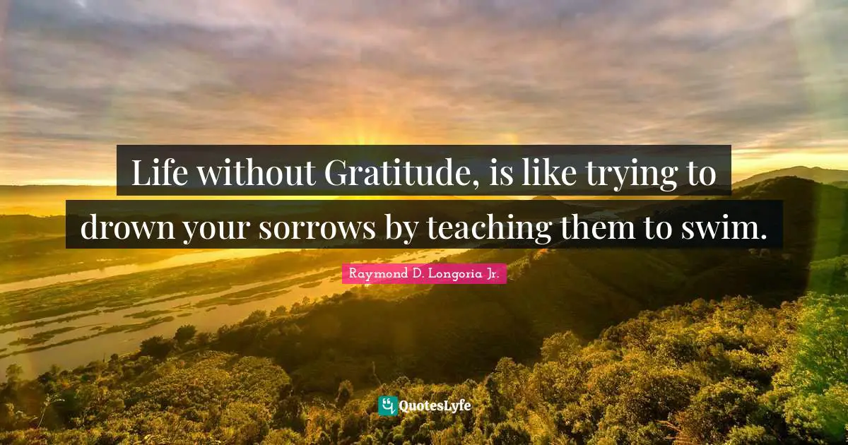 Life without Gratitude, is like trying to drown your sorrows by teaching them to swim.