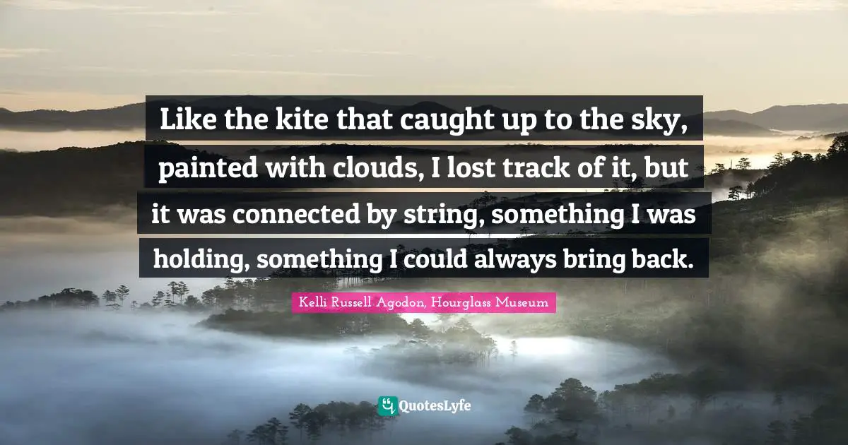 Kelli Russell Agodon, Hourglass Museum Quotes: "Like the kite that caught up to the sky, painted with clouds, I lost track of it, but it was connected by string, something I was holding, something I could always bring back."