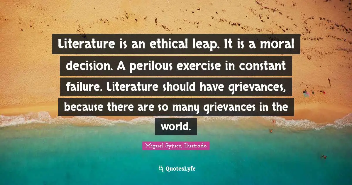 Miguel Syjuco Quotes: "Literature is an ethical leap. It is a moral decision. A perilous exercise in constant failure. Literature should have grievances, because there are so many grievances in the world."