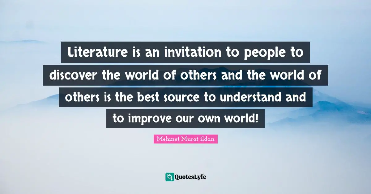 Literature is an invitation to people to discover the world of others and the world of others is the best source to understand and to improve our own world!