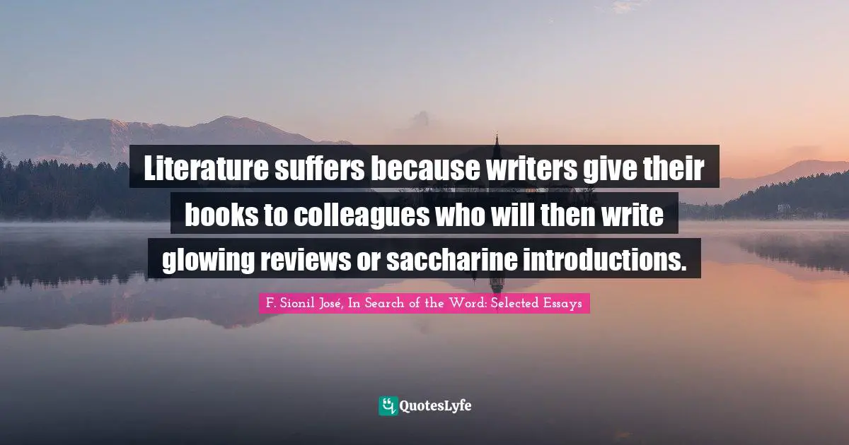 F. Sionil José, In Search Of The Word: Selected Essays Quotes: "Literature suffers because writers give their books to colleagues who will then write glowing reviews or saccharine introductions."