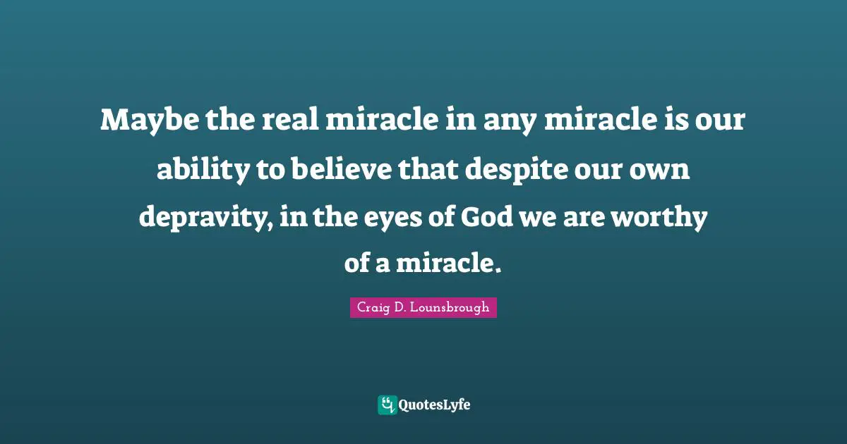 Maybe the real miracle in any miracle is our ability to believe that despite our own depravity, in the eyes of God we are worthy of a miracle.