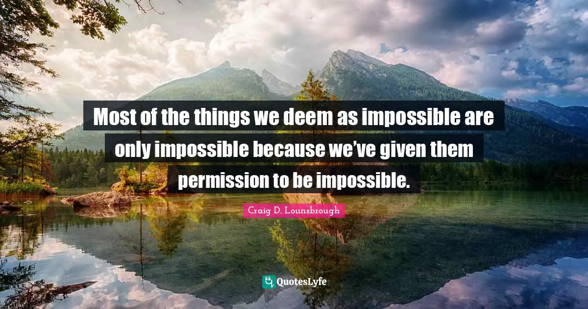 Most of the things we deem as impossible are only impossible because we’ve given them permission to be impossible.