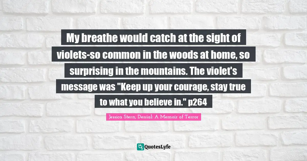My breathe would catch at the sight of violets-so common in the woods at home, so surprising in the mountains. The violet's message was "Keep up your courage, stay true to what you believe in." p264
