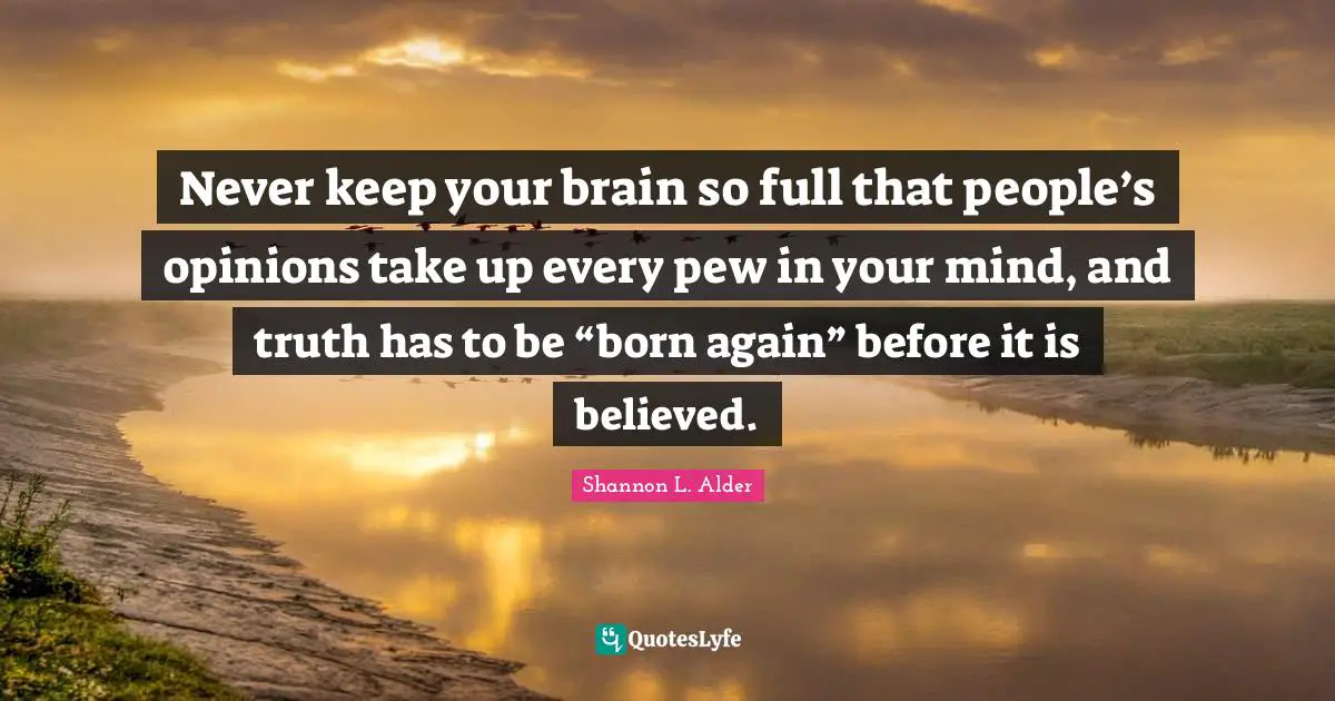 Never keep your brain so full that people’s opinions take up every pew in your mind, and truth has to be “born again” before it is believed.