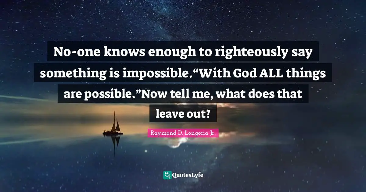 No-one knows enough to righteously say something is impossible.“With God ALL things are possible.”Now tell me, what does that leave out?