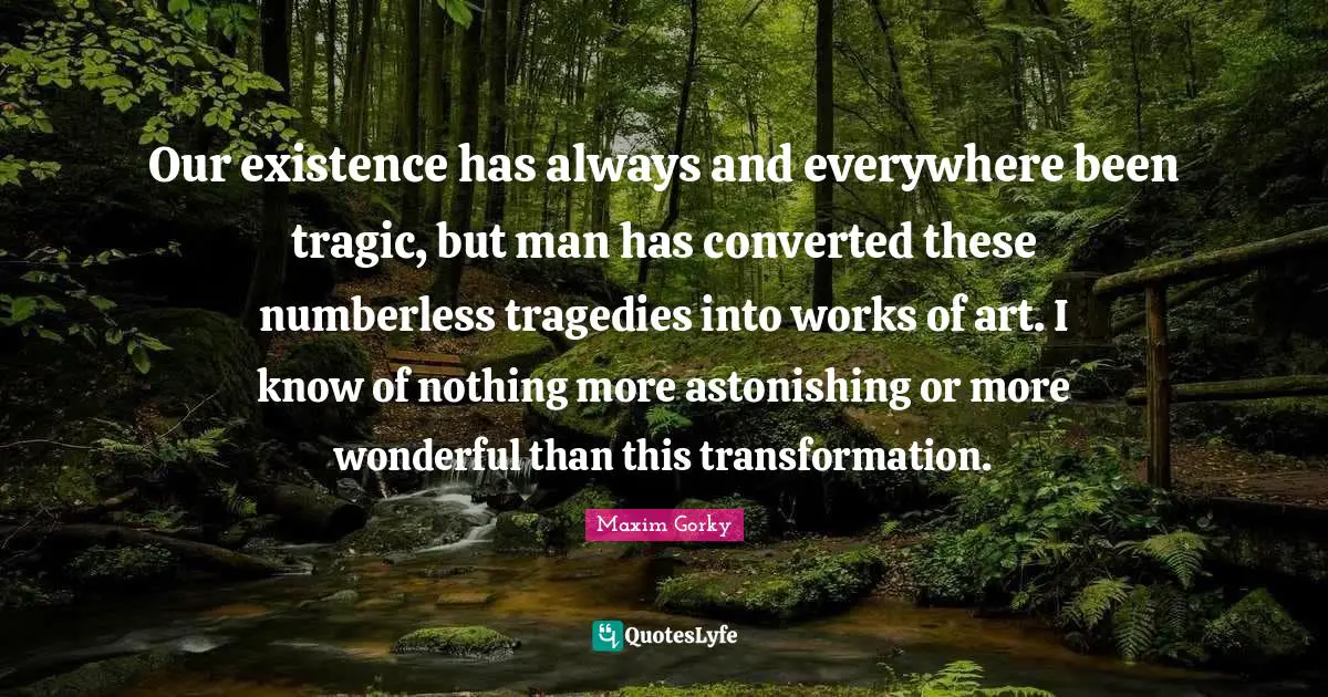 Our existence has always and everywhere been tragic, but man has converted these numberless tragedies into works of art. I know of nothing more astonishing or more wonderful than this transformation.