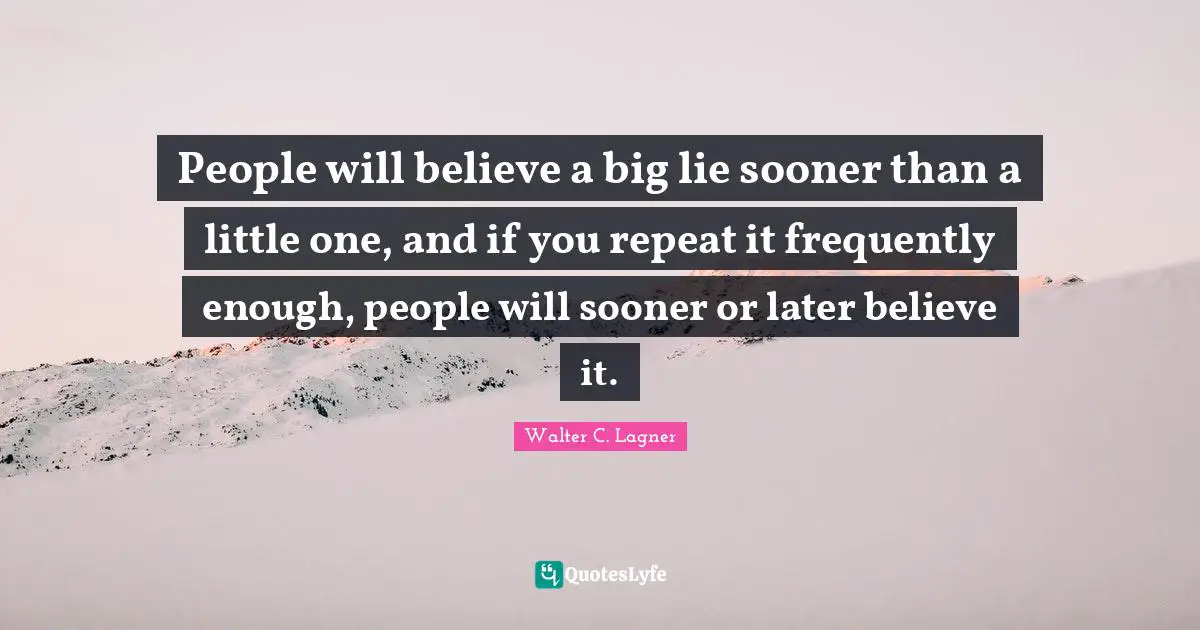 People will believe a big lie sooner than a little one, and if you repeat it frequently enough, people will sooner or later believe it.