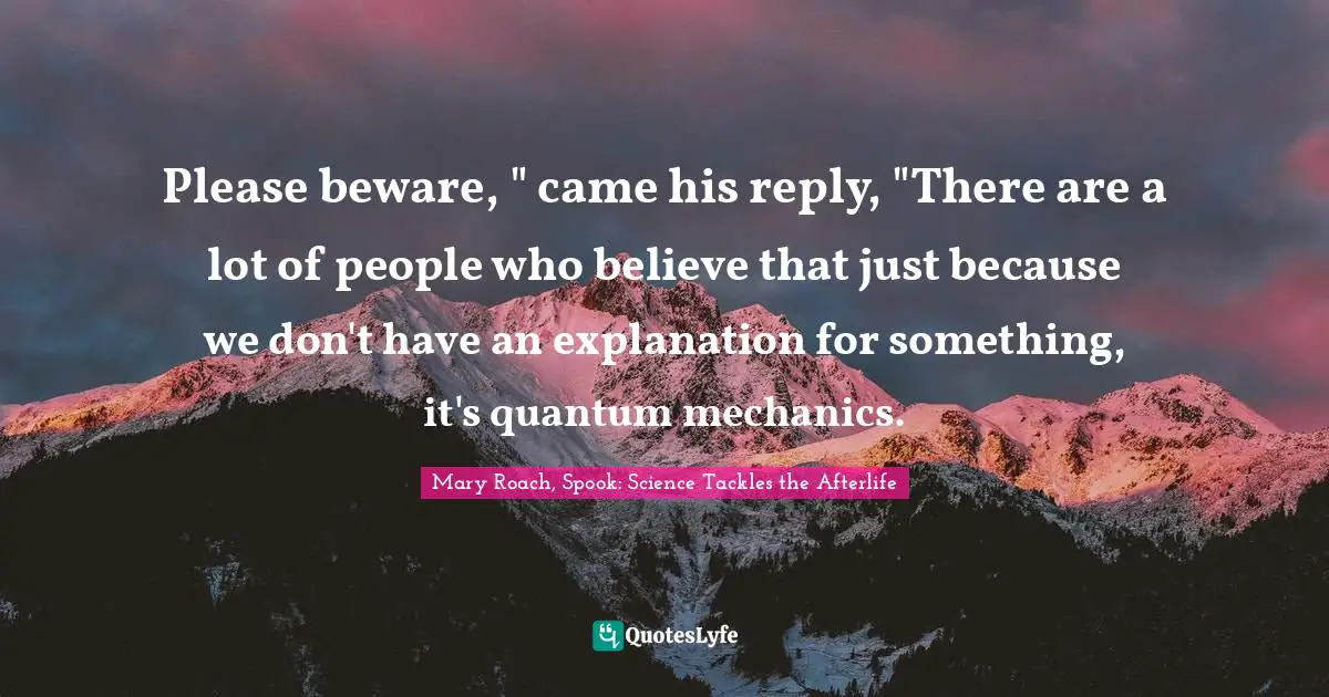 Please beware, " came his reply, "There are a lot of people who believe that just because we don't have an explanation for something, it's quantum mechanics.