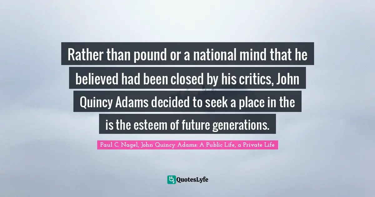 Rather than pound or a national mind that he believed had been closed by his critics, John Quincy Adams decided to seek a place in the is the esteem of future generations.