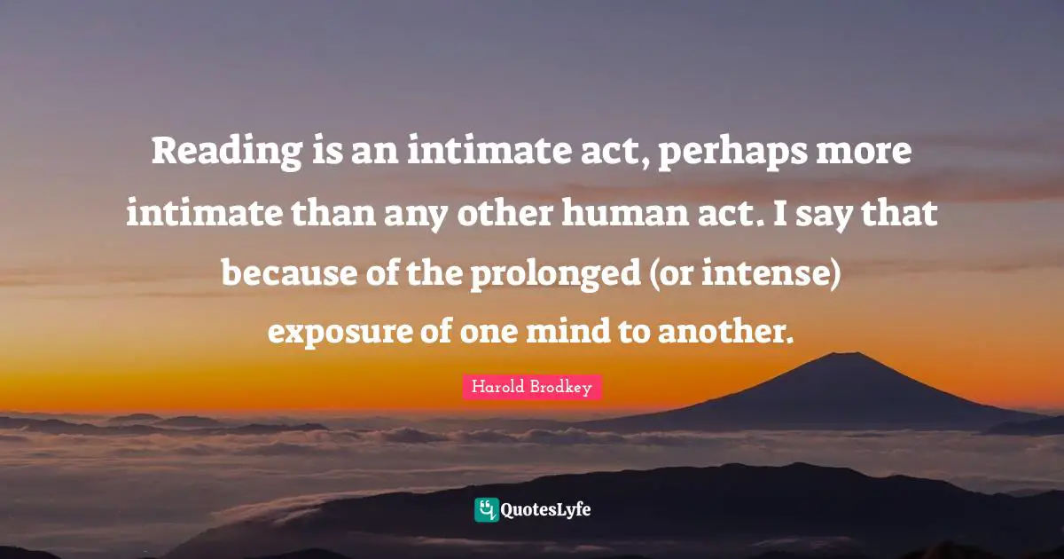 Reading is an intimate act, perhaps more intimate than any other human act. I say that because of the prolonged (or intense) exposure of one mind to another.
