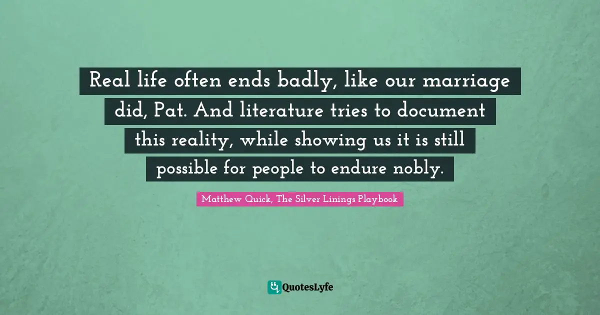 Real life often ends badly, like our marriage did, Pat. And literature tries to document this reality, while showing us it is still possible for people to endure nobly.