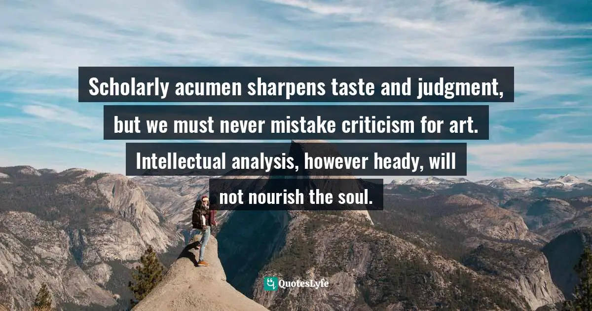 Robert McKee, Story: Substance, Structure, Style, And The Principles Of Screenwriting Quotes: "Scholarly acumen sharpens taste and judgment, but we must never mistake criticism for art. Intellectual analysis, however heady, will not nourish the soul."