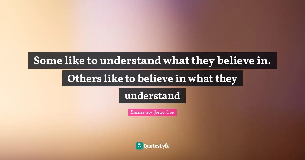 Some like to understand what they believe in. Others like to believe in what they understand