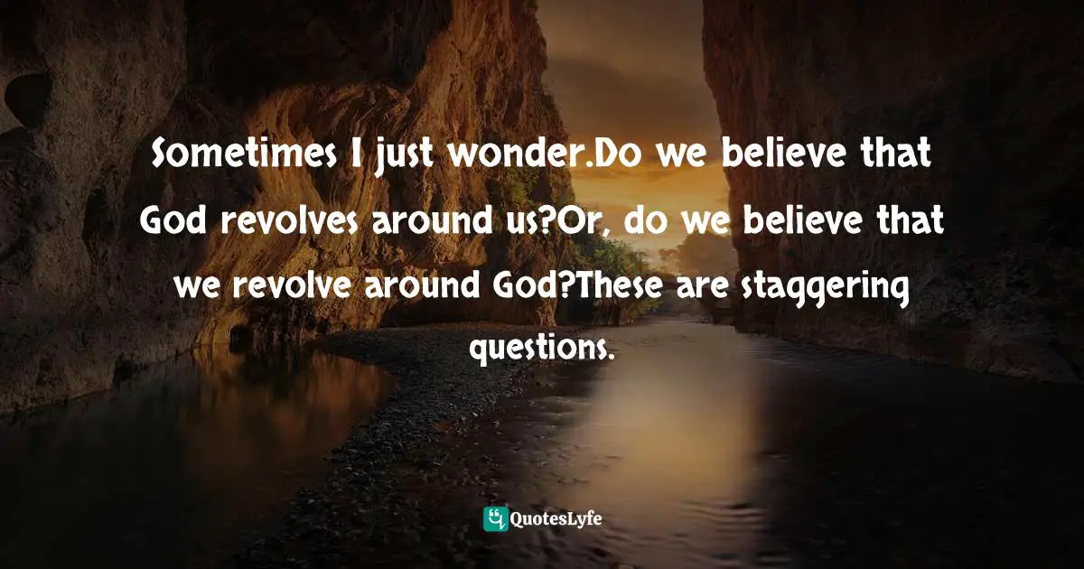 Sometimes I just wonder.Do we believe that God revolves around us?Or, do we believe that we revolve around God?These are staggering questions.