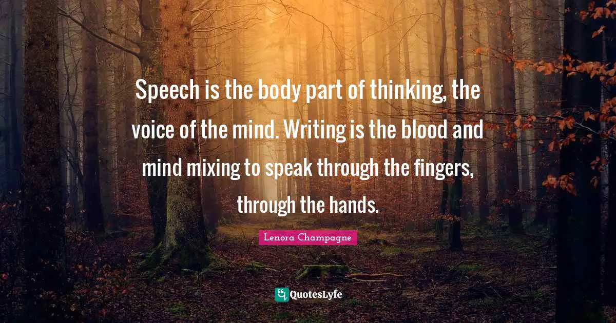 Speech is the body part of thinking, the voice of the mind. Writing is the blood and mind mixing to speak through the fingers, through the hands.