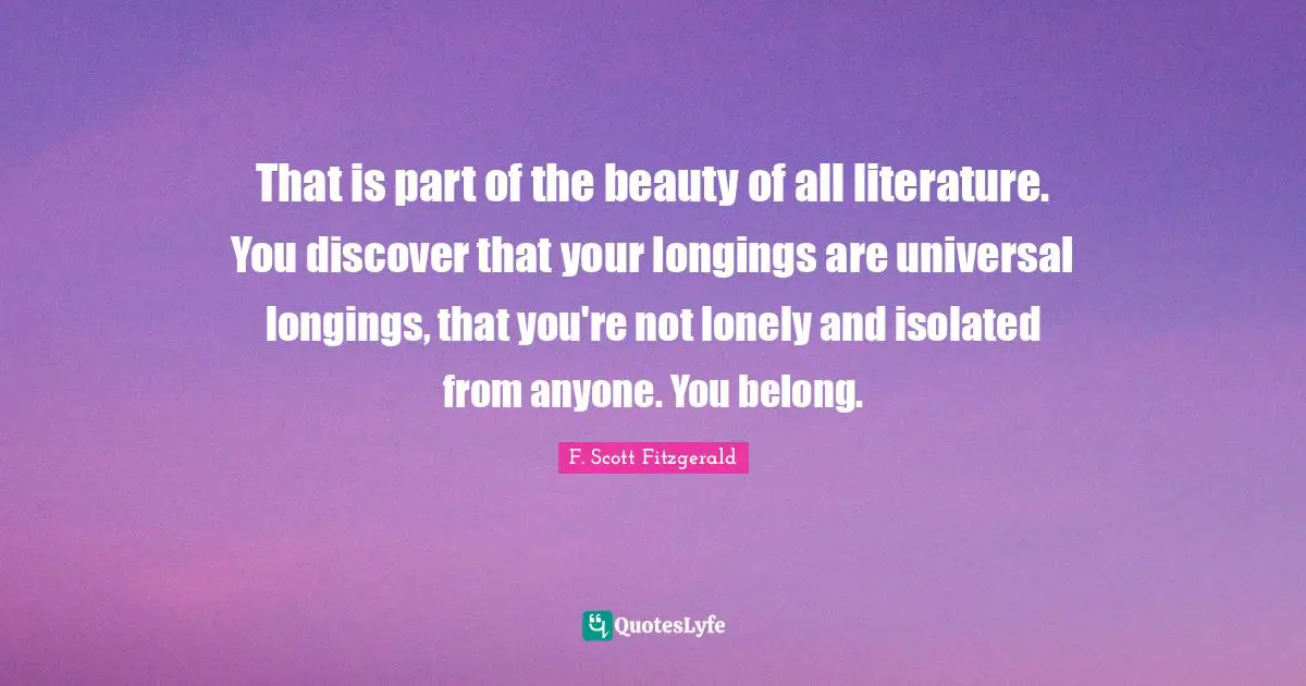 F. Scott Fitzgerald Quotes: That is part of the beauty of all literature. You discover that your longings are universal longings, that you're not lonely and isolated from anyone. You belong.