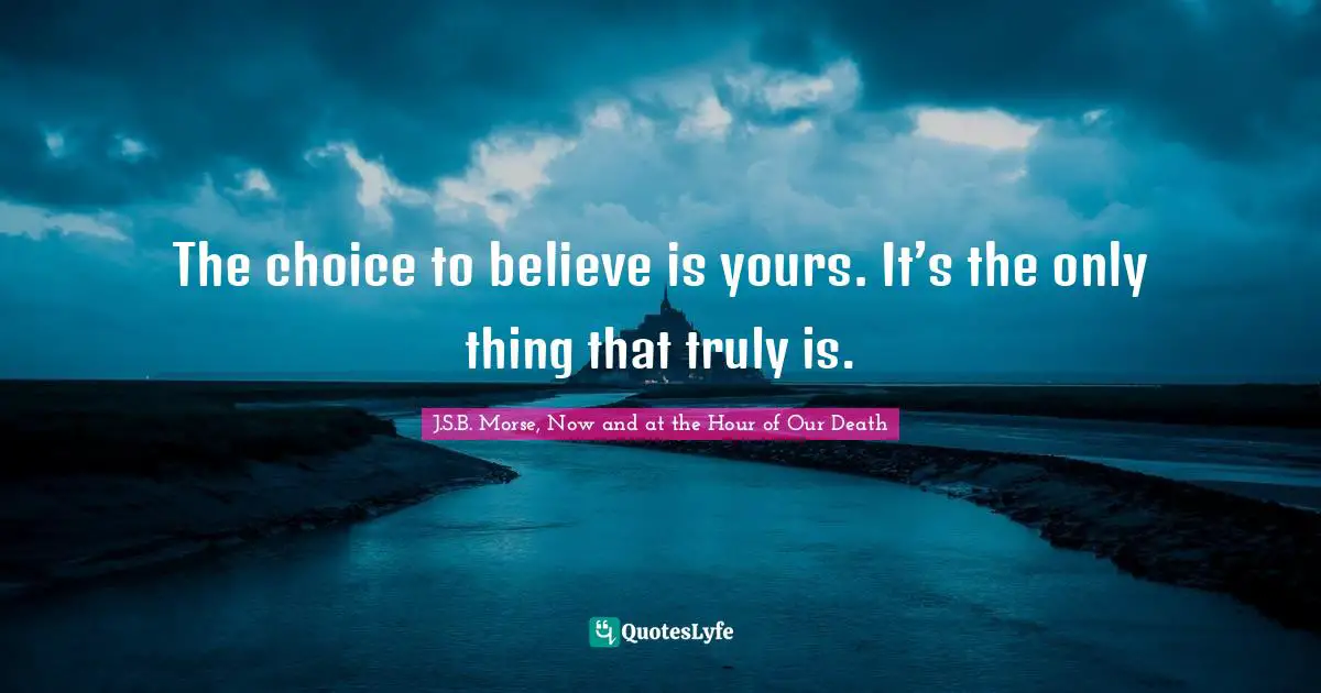 The choice to believe is yours. It’s the only thing that truly is.