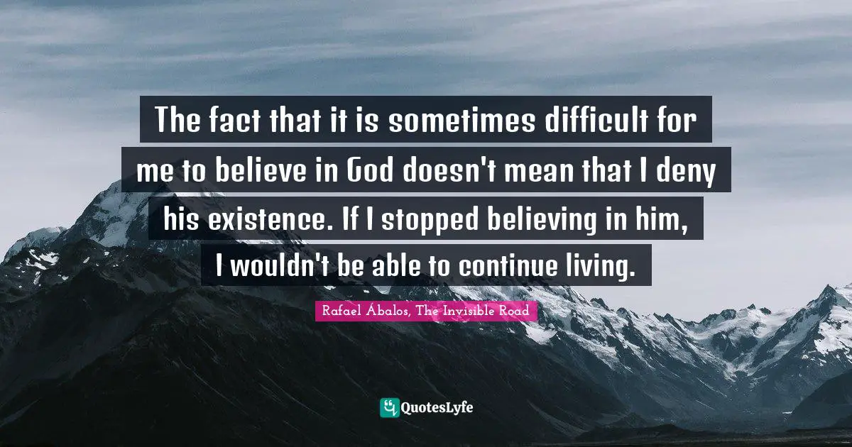 The fact that it is sometimes difficult for me to believe in God doesn't mean that I deny his existence. If I stopped believing in him, I wouldn't be able to continue living.