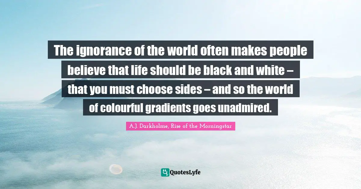 Of Choosing Quotes: "The ignorance of the world often makes people believe that life should be black and white – that you must choose sides – and so the world of colourful gradients goes unadmired."
