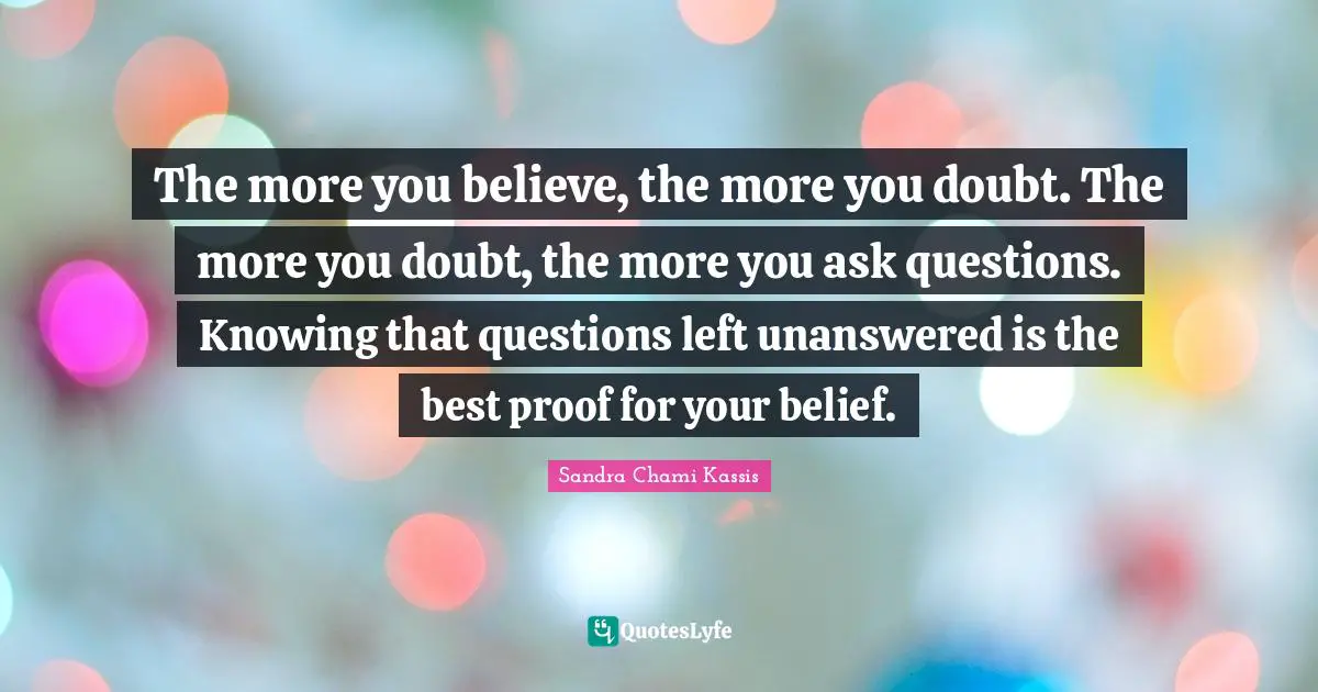 The more you believe, the more you doubt. The more you doubt, the more you ask questions. Knowing that questions left unanswered is the best proof for your belief.