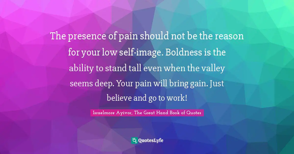 The presence of pain should not be the reason for your low self-image. Boldness is the ability to stand tall even when the valley seems deep. Your pain will bring gain. Just believe and go to work!