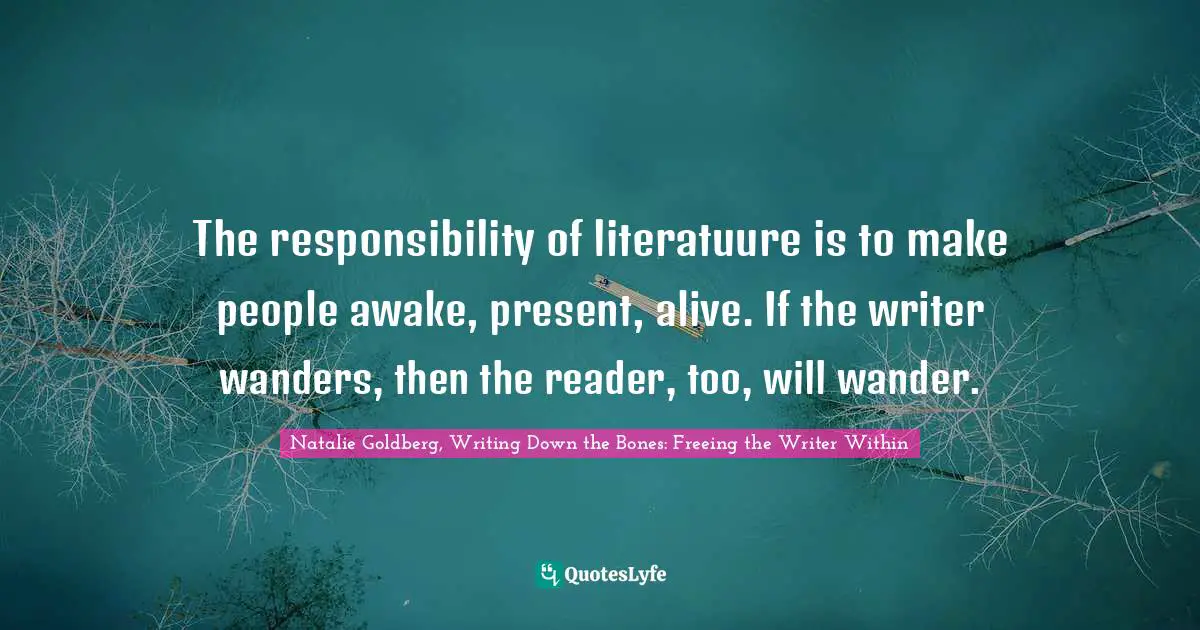 The responsibility of literatuure is to make people awake, present, alive. If the writer wanders, then the reader, too, will wander.