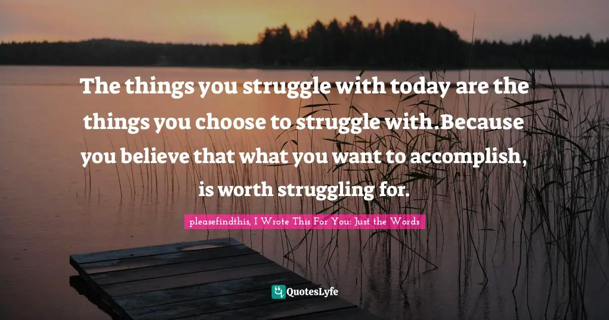 The things you struggle with today are the things you choose to struggle with.Because you believe that what you want to accomplish, is worth struggling for.