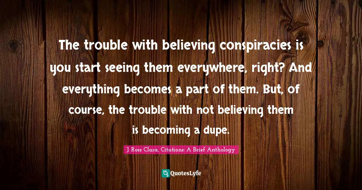 The trouble with believing conspiracies is you start seeing them everywhere, right? And everything becomes a part of them. But, of course, the trouble with not believing them is becoming a dupe.