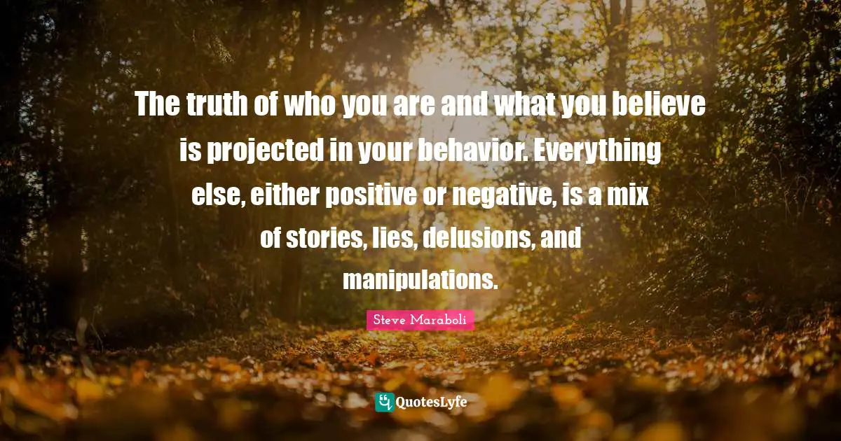 The truth of who you are and what you believe is projected in your behavior. Everything else, either positive or negative, is a mix of stories, lies, delusions, and manipulations.