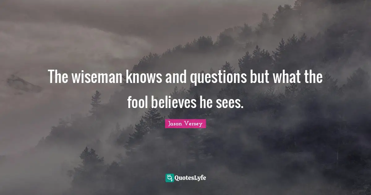 The wiseman knows and questions but what the fool believes he sees.
