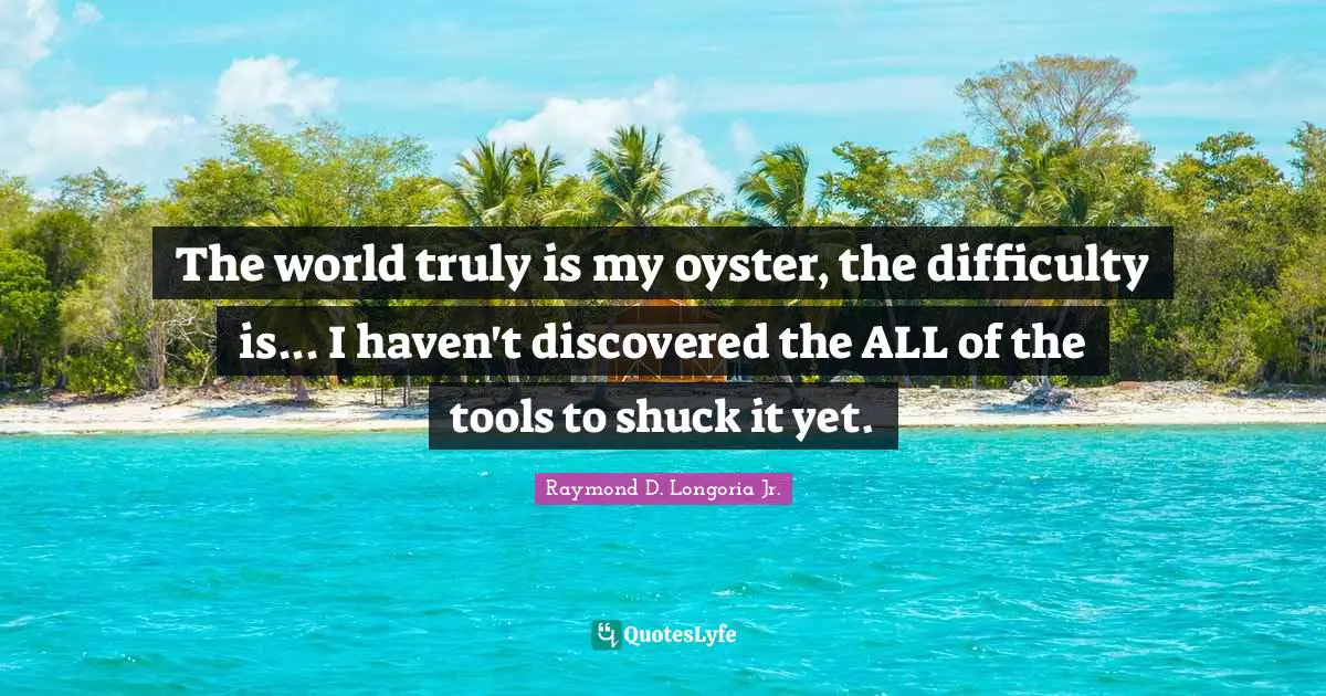 The world truly is my oyster, the difficulty is... I haven't discovered the ALL of the tools to shuck it yet.