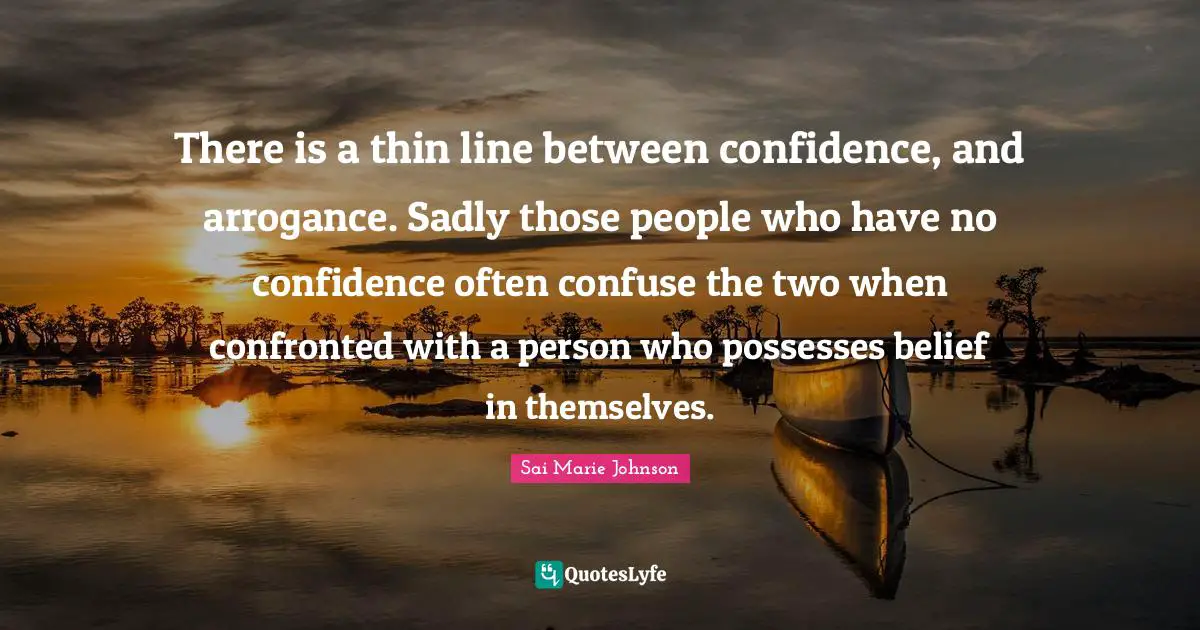There is a thin line between confidence, and arrogance. Sadly those people who have no confidence often confuse the two when confronted with a person who possesses belief in themselves.