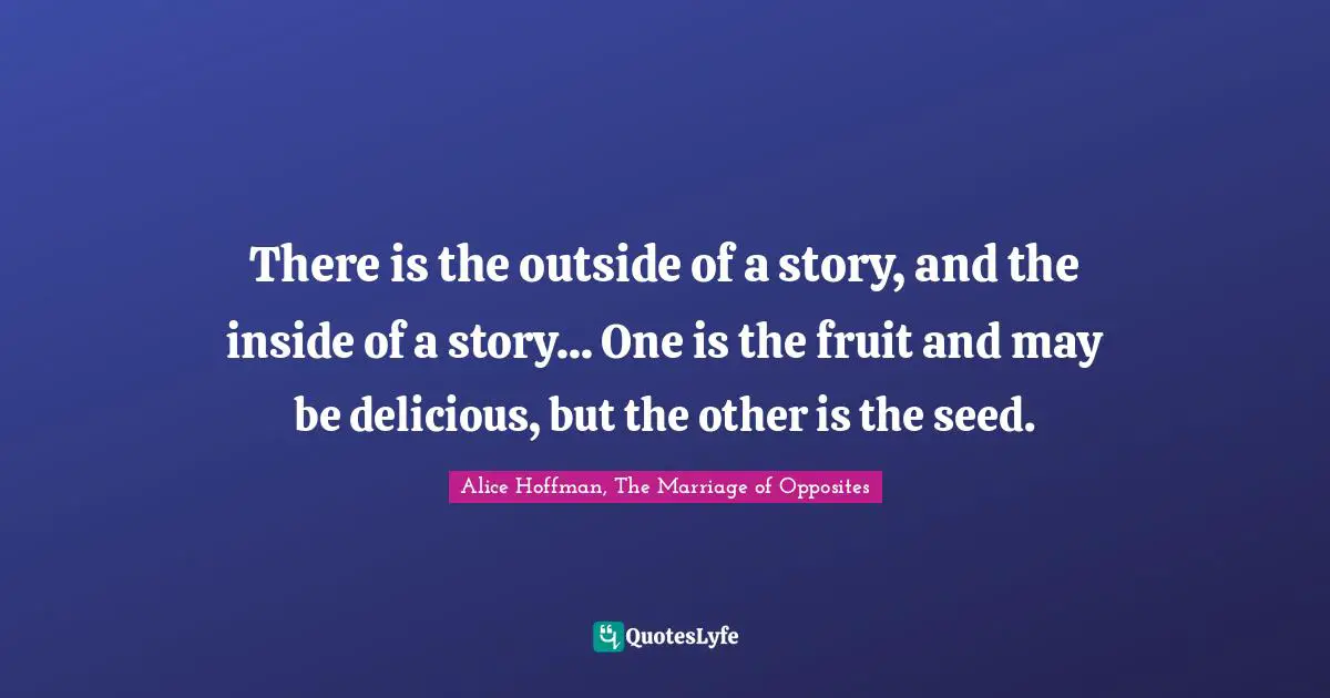 There is the outside of a story, and the inside of a story... One is the fruit and may be delicious, but the other is the seed.