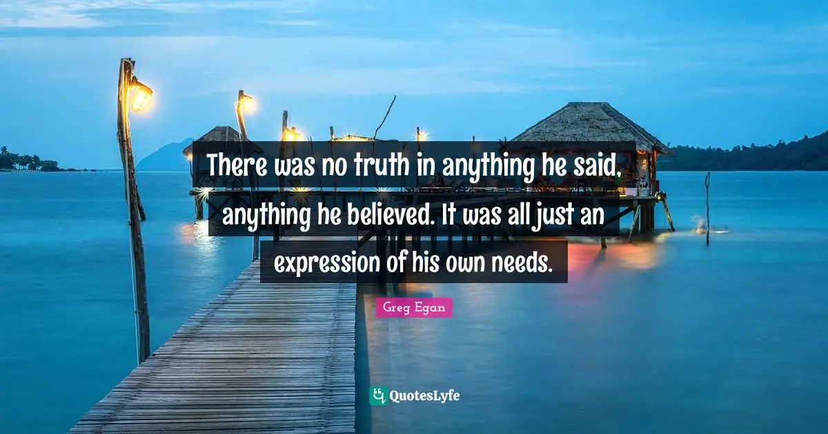 Greg Egan Quotes: "There was no truth in anything he said, anything he believed. It was all just an expression of his own needs."