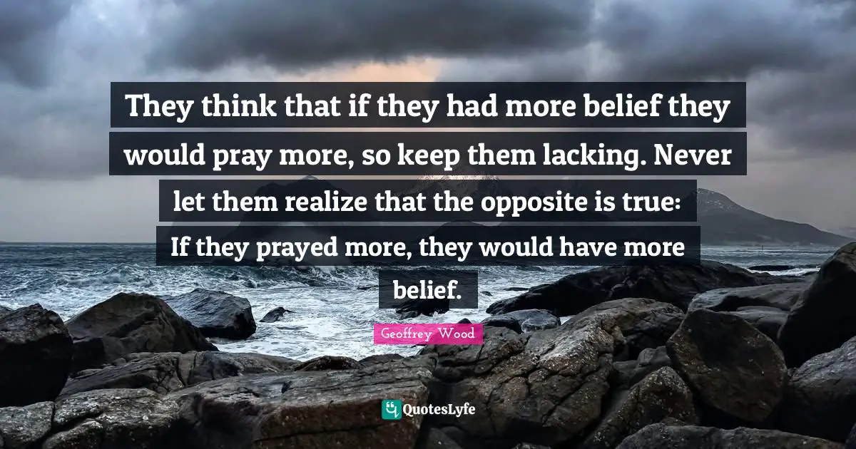 Geoffrey Wood Quotes: "They think that if they had more belief they would pray more, so keep them lacking. Never let them realize that the opposite is true: If they prayed more, they would have more belief."
