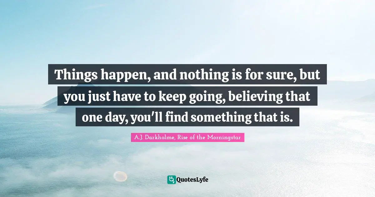 Things happen, and nothing is for sure, but you just have to keep going, believing that one day, you'll find something that is.