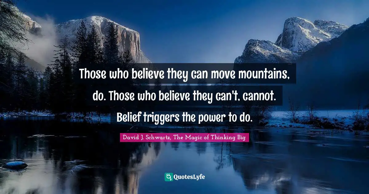 Those who believe they can move mountains, do. Those who believe they can't, cannot. Belief triggers the power to do.