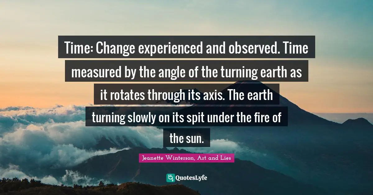 Time: Change experienced and observed. Time measured by the angle of the turning earth as it rotates through its axis. The earth turning slowly on its spit under the fire of the sun.
