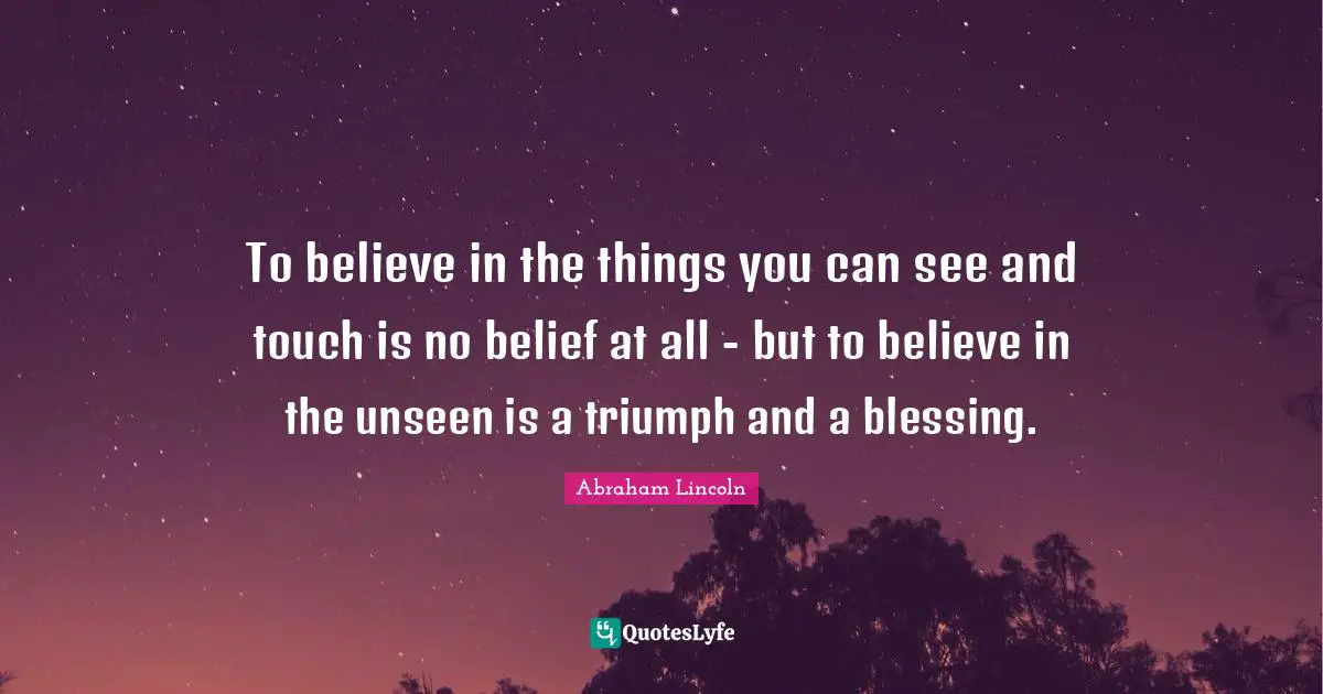 To believe in the things you can see and touch is no belief at all - but to believe in the unseen is a triumph and a blessing.