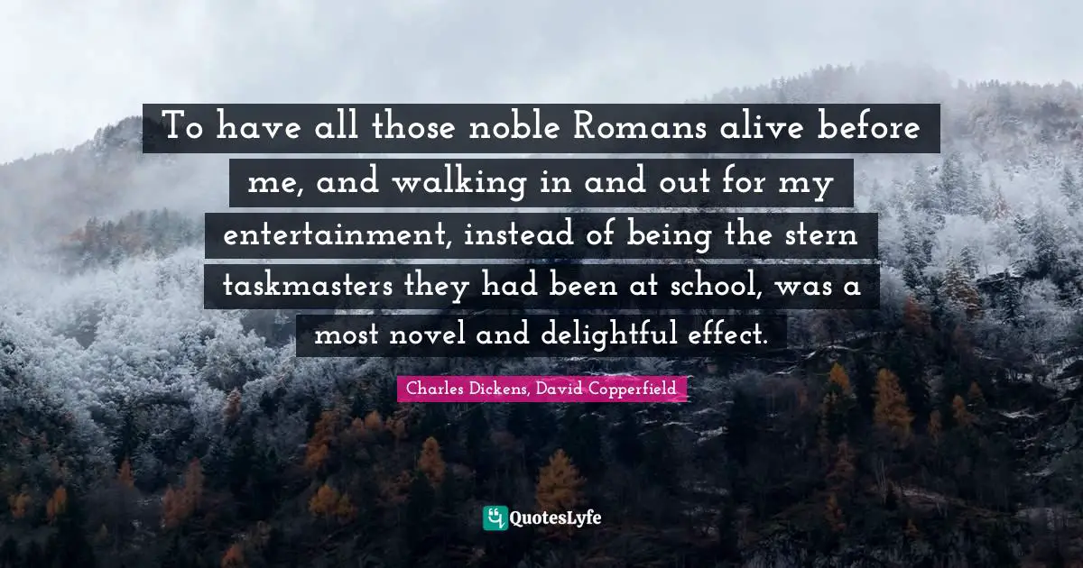 Charles Dickens, David Copperfield Quotes: "To have all those noble Romans alive before me, and walking in and out for my entertainment, instead of being the stern taskmasters they had been at school, was a most novel and delightful effect."