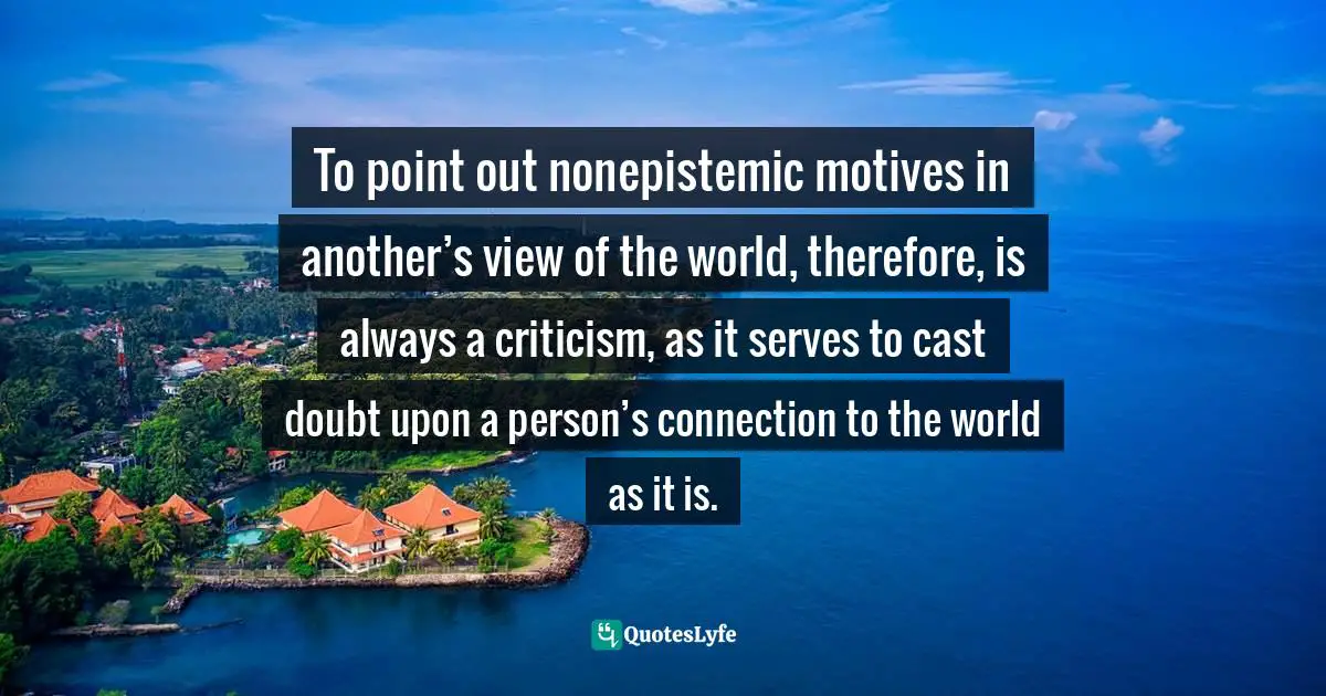 To point out nonepistemic motives in another’s view of the world, therefore, is always a criticism, as it serves to cast doubt upon a person’s connection to the world as it is.