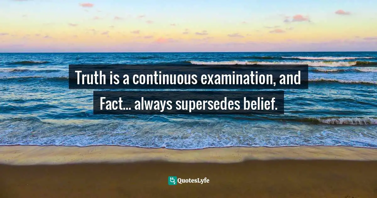 Truth is a continuous examination, and Fact... always supersedes belief.