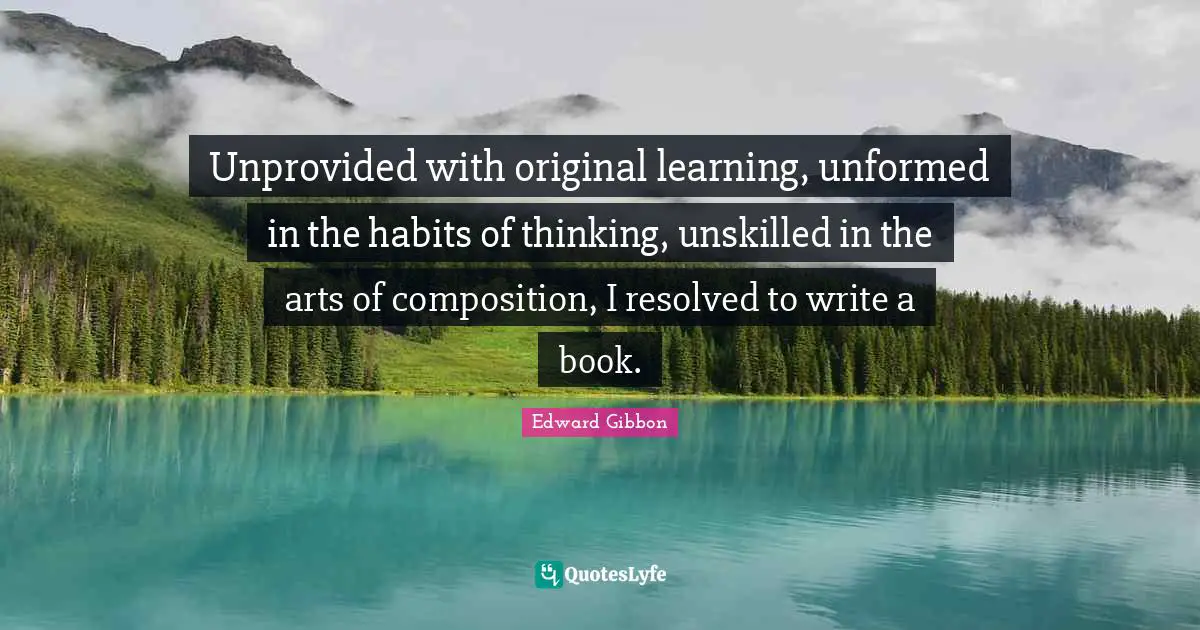 Unprovided with original learning, unformed in the habits of thinking, unskilled in the arts of composition, I resolved to write a book.