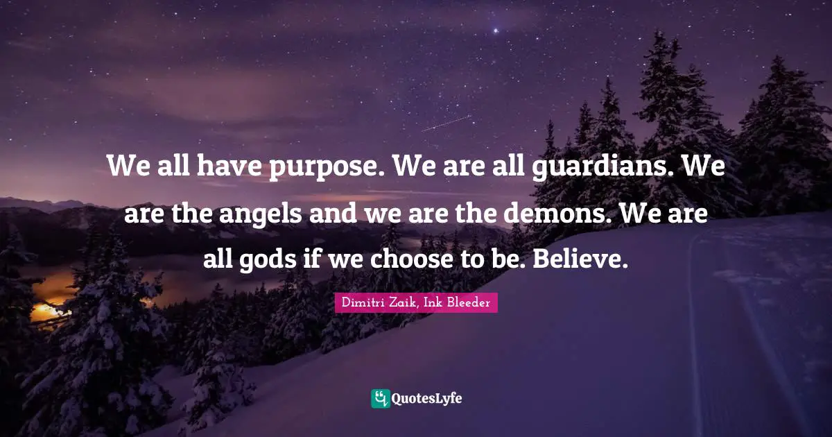We all have purpose. We are all guardians. We are the angels and we are the demons. We are all gods if we choose to be. Believe.