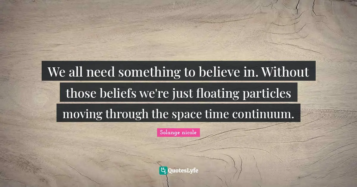 We all need something to believe in. Without those beliefs we're just floating particles moving through the space time continuum.