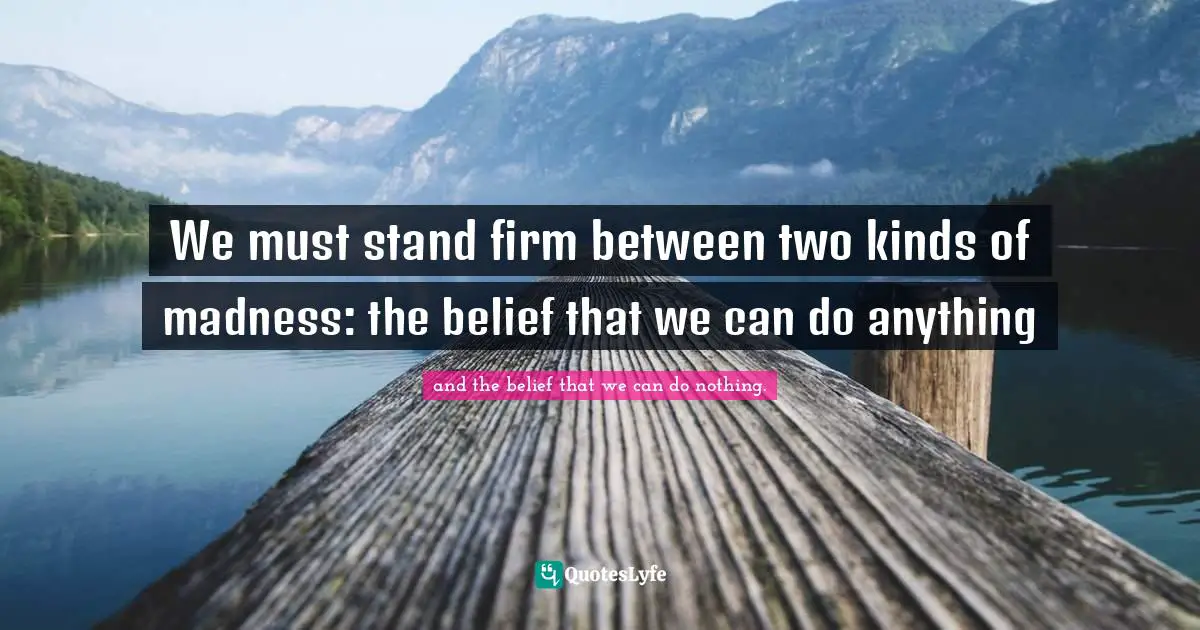 We must stand firm between two kinds of madness: the belief that we can do anything
