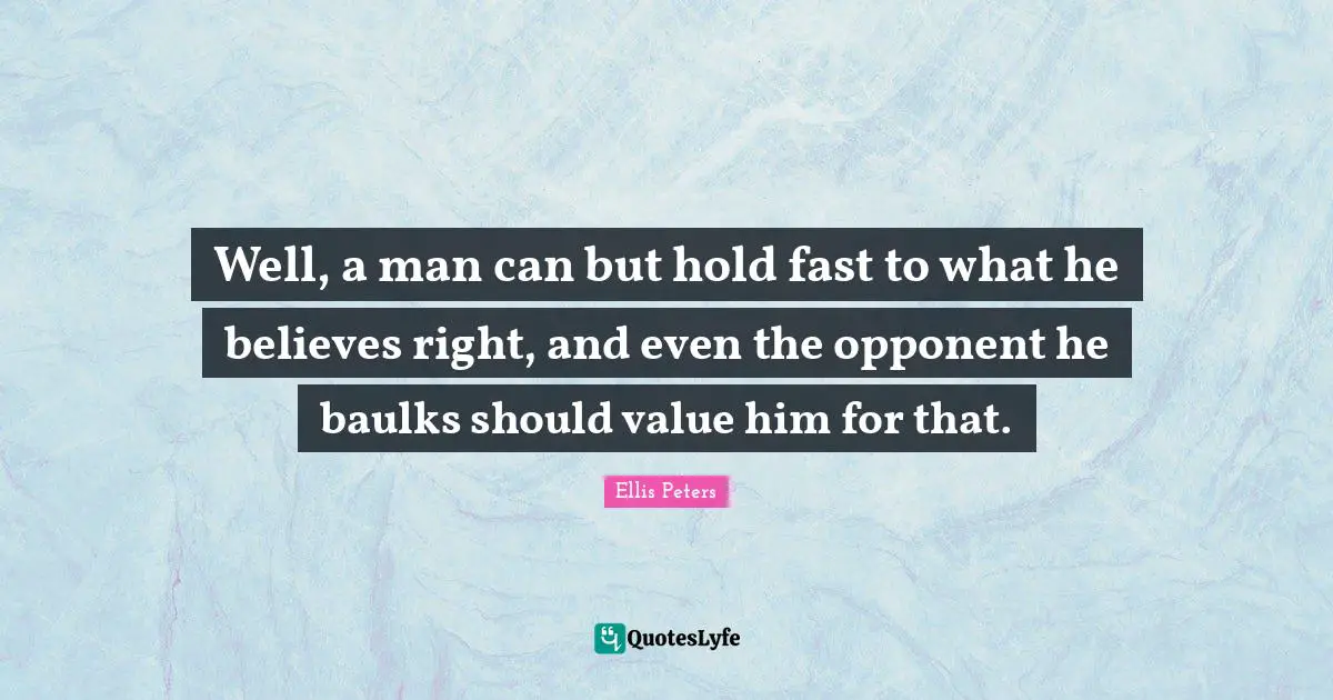Well, a man can but hold fast to what he believes right, and even the opponent he baulks should value him for that.