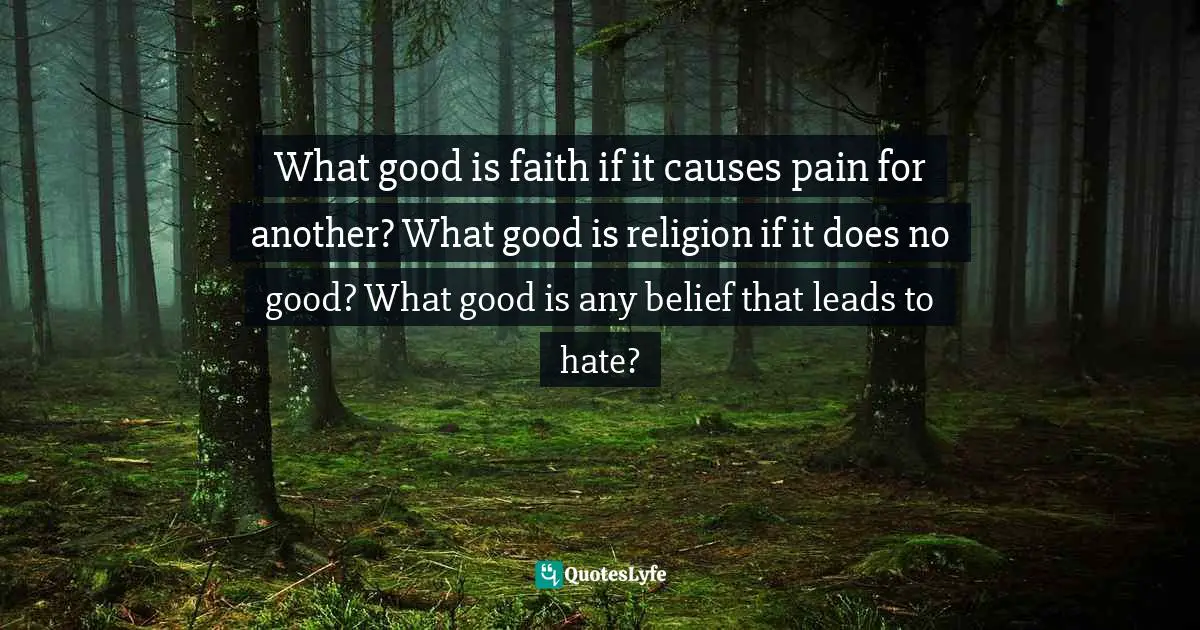What good is faith if it causes pain for another? What good is religion if it does no good? What good is any belief that leads to hate?