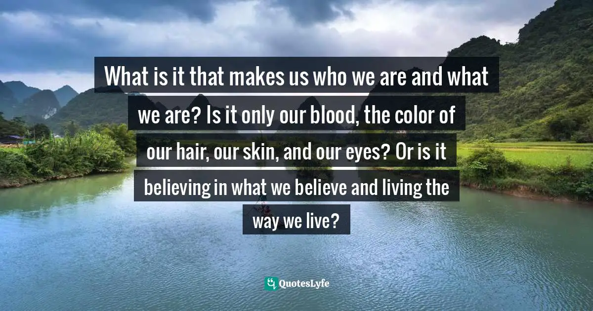 What is it that makes us who we are and what we are? Is it only our blood, the color of our hair, our skin, and our eyes? Or is it believing in what we believe and living the way we live?